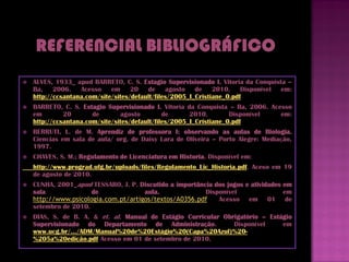    ALVES, 1933_ apud BARRETO, C. S. Estagio Supervisionado I. Vitoria da Conquista –
    Ba, 2006. Acesso em 20 de agosto de 2010. Disponível em:
    http://ccsantana.com/site/sites/default/files/2005_I_Cristiane_0.pdf
   BARRETO, C. S. Estagio Supervisionado I. Vitoria da Conquista – Ba, 2006. Acesso
    em        20       de       agosto         de      2010.        Disponível   em:
    http://ccsantana.com/site/sites/default/files/2005_I_Cristiane_0.pdf
   BERRUTI, L. de M. Aprendiz de professora I: observando as aulas de Biologia.
    Ciencias em sala de aula/ org. de Daisy Lara de Oliveira – Porto Alegre: Mediação,
    1997.
   CHAVES, S. M.; Regulamento de Licenciatura em Historia. Disponível em:
    http://www.prograd.ufg.br/uploads/files/Regulamento_Lic_Historia.pdf. Aceso em 19
    de agosto de 2010.
   CUNHA, 2001_apud TESSARO, J. P. Discutido a importância dos jogos e atividades em
    sala              de              aula.              Disponível                em
    http://www.psicologia.com.pt/artigos/textos/A0356.pdf. Acesso em 01 de
    setembro de 2010.
   DIAS, S. de B. A. & et. al. Manual de Estágio Curricular Obrigatório – Estágio
    Supervisionado do Departamento de Administração.            Disponível     em
    www.ucg.br/.../ADM/Manual%20de%20Estágio%20(Capa%20Azul)%20-
    %205a%20edição.pdf Acesso em 01 de setembro de 2010.
 