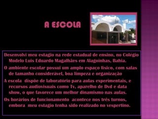 Desenvolvi meu estagio na rede estadual de ensino, no Colégio
  Modelo Luis Eduardo Magalhães em Alagoinhas, Bahia.
O ambiente escolar possui um amplo espaço físico, com salas
  de tamanho considerável, boa limpeza e organização
A escola dispõe de laboratório para aulas experimentais, e
  recursos audiovisuais como Tv, aparelho de Dvd e data
  show, o que favorece um melhor dinamismo nas aulas.
Os horários de funcionamento acontece nos três turnos,
  embora meu estagio tenha sido realizado no vespertino.
 