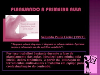 Segundo Paulo Freire (1997):

   “Ninguém educa ninguém, e ninguém se educa sozinho. É preciso
   tornar a educação um ato coletivo, solidário”.

Por isso trabalhei bastante durante a fase de
planejamento das aulas. Idealizei para minha aula
inicial, ações dinâmicas a partir da utilização de
ferramentas audiovisuais e trabalho em equipe para
contextualização do conteúdo.
 