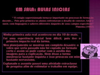 “ O estágio supervisionado torna-se importante no processo de formação
docente... Pois pela primeira os alunos enfrentaram o desafio de conviver, falar e
ouvir, com linguagens e saberes diferentes daqueles de seus campos específicos”
                                                                 Pimenta (1987)


Minha primeira aula real aconteceu no dia 10 de maio.
Foi uma experiência inicial bem difícil, pois tive o
  primeiro impacto real da turma.
Meu planejamento se mostrou um completo desastre: o
  vídeo que seria passado não foi copiado no formato
  certo e assim só pude contar com o auxilio das
  imagens para a explicação. Alem disso a turma
  mostrou-se bastante inquieta e isso provocou em mim
  bastante nervosismo.
Explanado o assunto passei uma atividade extraclasse
  de pesquisa afim de estimular o trabalho em equipe.
 