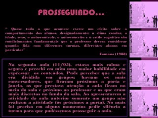 “ Quase tudo o que acontece exerce um efeito sobre o
comportamento dos alunos, designadamente: o clima escolar, a
idade, sexo, o auto-controle, o auto-conceito e o estilo cognitivo são
condicionantes fundamentais que o professor devera considerar
quando lida com diferentes turmas, diferentes alunos em
particular”
                                                      Fontana (1988)


 Na segunda aula (11/05), estava mais calma e
 segura e percebi em mim uma maior habilidade em
 expressar os conteúdos. Pude perceber que a sala
 era dividida em grupos: haviam os mais
 conversadores, que ficavam próximos a porta e
 janela, os que prestava atenção a aula ficam no
 meio da sala e próximo ao professor e os que eram
 mais discretos no fundo da sala. Ao apresentarem a
 atividade da aula anterior somente um grupo não
 realizou a atividade (os próximos a porta). No mais
 foi preciso em alguns momentos pedir silêncio a
 turma para que pudéssemos prosseguir a aula.
 