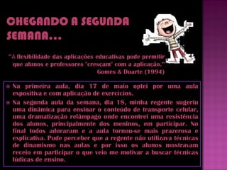 “A flexibilidade das aplicações educativas pode permitir
 que alunos e professores "cresçam" com a aplicação.”
                                 Gomes & Duarte (1994)

   Na primeira aula, dia 17 de maio optei por uma aula
    expositiva e com aplicação de exercícios.
   Na segunda aula da semana, dia 18, minha regente sugeriu
    uma dinâmica para ensinar o conteúdo de transporte celular,
    uma dramatização relâmpago onde encontrei uma resistência
    dos alunos, principalmente dos meninos, em participar. No
    final todos adoraram e a aula tornou-se mais prazerosa e
    explicativa. Pude perceber que a regente não utilizava técnicas
    de dinamismo nas aulas e por isso os alunos mostravam
    receio em participar o que veio me motivar a buscar técnicas
    lúdicas de ensino.
 