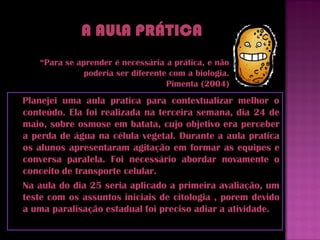 “Para se aprender é necessária a prática, e não
              poderia ser diferente com a biologia.
                                   Pimenta (2004)
Planejei uma aula pratica para contextualizar melhor o
conteúdo. Ela foi realizada na terceira semana, dia 24 de
maio, sobre osmose em batata, cujo objetivo era perceber
a perda de água na célula vegetal. Durante a aula pratica
os alunos apresentaram agitação em formar as equipes e
conversa paralela. Foi necessário abordar novamente o
conceito de transporte celular.
Na aula do dia 25 seria aplicado a primeira avaliação, um
teste com os assuntos iniciais de citologia , porem devido
a uma paralisação estadual foi preciso adiar a atividade.
 
