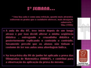 “ Uma boa aula é como uma refeição, quanto mais atraentes
       estiverem os pratos que o cozinheiro oferecer, mais desejarão
                                                        saboreá-lo.”
                                                        Tiba (1998)

   A aula do dia 07, teve inicio depois de um longo
    atraso e por isso decidi alterar a minha seqüência
    didática , entregando a cruzadinha didática e
    posteriormente explicando o conteúdo o conteúdo.
    Novamente percebi que os alunos não tinham o
    costume de ter nas aulas uma abordagem lúdica.

   Na terça-feira dia 08 de junho foi aplicado a prova das
    Olimpíadas de Matemática (OBMEP), e contribui para
    a observação da aplicação da prova da mesma.
 