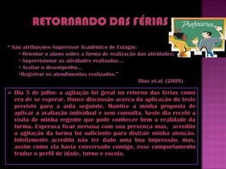 “ São atribuições Supervisor Acadêmico de Estágio:
    • Orientar o aluno sobre a forma de realização das atividades;
    • Supervisionar as atividades realizadas...
    • Avaliar o desempenho...
    •Registrar os atendimentos realizados.”
                                                   Dias et.al. (2009)

   Dia 5 de julho: a agitação foi geral no retorno das férias como
    era de se esperar. Houve discussão acerca da aplicação do teste
    previsto para a aula seguinte. Mantive a minha proposta de
    aplicar a avaliação individual e sem consulta. Neste dia recebi a
    visita de minha regente que pode conhecer bem a realidade da
    turma. Esperava ficar nervosa com sua presença mas, acredito
    a agitação da turma foi suficiente para distrair minha atenção.
    Infelizmente acredito não ter dado uma boa impressão, mas,
    assim como ela havia conversado comigo, esse comportamento
    traduz o perfil de idade, turno e escola.
 