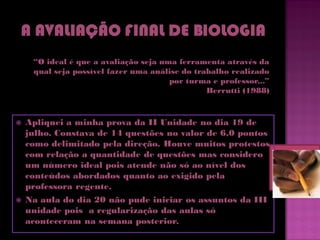 “O ideal é que a avaliação seja uma ferramenta através da
     qual seja possível fazer uma análise do trabalho realizado
                                       por turma e professor...”
                                                Berrutti (1988)



   Apliquei a minha prova da II Unidade no dia 19 de
    julho. Constava de 14 questões no valor de 6,0 pontos
    como delimitado pela direção. Houve muitos protestos
    com relação a quantidade de questões mas considero
    um número ideal pois atende não só ao nível dos
    conteúdos abordados quanto ao exigido pela
    professora regente.
   Na aula do dia 20 não pude iniciar os assuntos da III
    unidade pois a regularização das aulas só
    aconteceram na semana posterior.
 