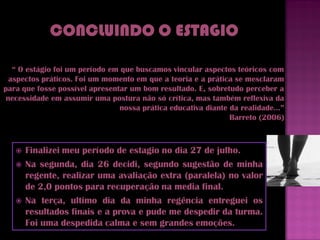 “ O estágio foi um período em que buscamos vincular aspectos teóricos com
  aspectos práticos. Foi um momento em que a teoria e a prática se mesclaram
para que fosse possível apresentar um bom resultado. E, sobretudo perceber a
 necessidade em assumir uma postura não só crítica, mas também reflexiva da
                                nossa prática educativa diante da realidade...”
                                                               Barreto (2006)



      Finalizei meu período de estagio no dia 27 de julho.
      Na segunda, dia 26 decidi, segundo sugestão de minha
       regente, realizar uma avaliação extra (paralela) no valor
       de 2,0 pontos para recuperação na media final.
      Na terça, ultimo dia da minha regência entreguei os
       resultados finais e a prova e pude me despedir da turma.
       Foi uma despedida calma e sem grandes emoções.
 
