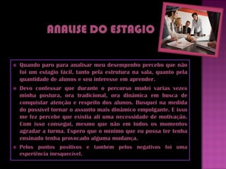    Quando paro para analisar meu desempenho percebo que não
    foi um estagio fácil, tanto pela estrutura na sala, quanto pela
    quantidade de alunos e seu interesse em aprender.
   Devo confessar que durante o percurso mudei varias vezes
    minha postura, ora tradicional, ora dinâmica em busca de
    conquistar atenção e respeito dos alunos. Busquei na medida
    do possível tornar o assunto mais dinâmico empolgante. E isso
    me fez percebe que existia ali uma necessidade de motivação.
    Com isso consegui, mesmo que não em todos os momentos
    agradar a turma. Espero que o mínimo que eu possa ter tenha
    ensinado tenha provocado alguma mudança.
   Pelos pontos positivos e também pelos negativos foi uma
    experiência inesquecível.
 