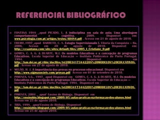    FONTANA 1988 _apud PICADO, L. A indisciplina em sala de aula; Uma abordagem
    comportamental            e         cognitiva.      2009.         Disponível     em:
    www.psicologia.com.pt/artigos/textos/A0484.pdf . Acesso em 21 de agosto de 2010.
   FREIRE,1997_apud BARRETO, C. S. Estagio Supervisionado I. Vitoria da Conquista – Ba,
    2006.      Acesso      em     20      de     agosto  de     2010.     Disponível em:
    http://ccsantana.com/site/sites/default/files/2005_I_Cristiane_0.pdf
   GOMES, C. A. G. & DUARTE, M.J. Os modelos Educativos e a concepção de programas
    Educativos. Escola Superior de Educação — Instituto Politécnico do Porto Portugal.
    1994.                                               Disponível                    em
    http://lsm.dei.uc.pt/ribie/docfiles/txt200341734422OS%20MODELOS%20EDUCATIVOS.
    pdf . Acesso em 27 de agosto de 2010.3. (Coleção
   MELÃO, H. J. A importância das provas no processo educacional. Disponível em
    http://www.sigmasociety.com/provas.pdf Acesso em 01 de setembro de 2010.
   PIMENTA, S.G., 1997_ apud Disponível em l GOMES, C. A. G. & DUARTE, M.J. Os modelos
    Educativos e a concepção de programas Educativos. Escola Superior de Educação —
    Instituto Politécnico do Porto Portugal. 1994. Disponível em :
   http://lsm.dei.uc.pt/ribie/docfiles/txt200341734422OS%20MODELOS%20EDUCATIVOS.
    pdf
   PIMENTA, 2004 _ apud Ensino de Bióloga. Disponível em
    http://ensinobio.blogspot.com/2009/05/aulas-praticas-na-formacao-dos-alunos.html
    Acesso em 25 de agosto 2010.
   TIBA, 1998_ apud Ensino de Bióloga. Disponível
    http://ensinobio.blogspot.com/2009/05/aulas-praticas-na-formacao-dos-alunos.html
    Acesso em 25 de agosto 2010.
 