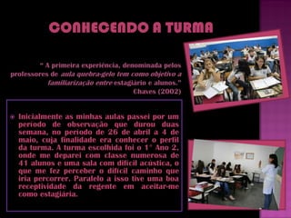 “ A primeira experiência, denominada pelos
professores de aula quebra-gelo tem como objetivo a
           familiarização entre estagiário e alunos.”
                                      Chaves (2002)


   Inicialmente as minhas aulas passei por um
    período de observação que durou duas
    semana, no período de 26 de abril a 4 de
    maio, cuja finalidade era conhecer o perfil
    da turma. A turma escolhida foi o 1° Ano 2,
    onde me deparei com classe numerosa de
    41 alunos e uma sala com difícil acústica, o
    que me fez perceber o difícil caminho que
    iria percorrer. Paralelo a isso tive uma boa
    receptividade da regente em aceitar-me
    como estagiária.
 