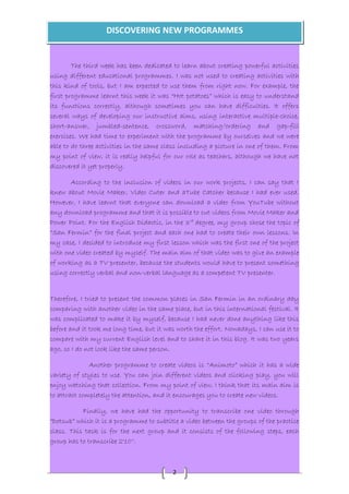 DISCOVERING NEW PROGRAMMES 
The third week has been dedicated to learn about creating powerful activities 
using different educational programmes. I was not used to creating activities with 
this kind of tools, but I am expected to use them from right now. For example, the 
first programme learnt this week it was “Hot potatoes” which is easy to understand 
its functions correctly, although sometimes you can have difficulties. It offers 
several ways of developing our instructive aims, using interactive multiple-choice, 
short-answer, jumbled-sentence, crossword, matching/ordering and gap-fill 
exercises. We had time to experiment with the programme by ourselves and we were 
able to do three activities in the same class including a picture in one of them. From 
my point of view, it is really helpful for our role as teachers, although we have not 
discovered it yet properly. 
According to the inclusion of videos in our work projects, I can say that I 
knew about Movie Maker, Video Cuter and aTube Catcher because I had ever used. 
However, I have learnt that everyone can download a video from YouTube without 
any download programme and that it is possible to cut videos from Movie Maker and 
Power Point. For the English Didactic, in the 3rd degree, my group chose the topic of 
“San Fermin” for the final project and each one had to create their own lessons. In 
my case, I decided to introduce my first lesson which was the first one of the project 
with one video created by myself. The main aim of that video was to give an example 
of working as a TV presenter, because the students would have to present something 
using correctly verbal and non-verbal language as a competent TV presenter. 
Therefore, I tried to present the common places in San Fermin in an ordinary day 
comparing with another video in the same place, but in this international festival. It 
was complicated to make it by myself, because I had never done anything like this 
before and it took me long time, but it was worth the effort. Nowadays, I can use it to 
compare with my current English level and to share it in this blog. It was two years 
ago, so I do not look like the same person. 
Another programme to create videos is “Animoto” which it has a wide 
variety of styles to use. You can join different videos and clicking play, you will 
enjoy watching that collection. From my point of view, I think that its main aim is 
to attract completely the attention, and it encourages you to create new videos. 
Finally, we have had the opportunity to transcribe one video through 
“Dotsub” which it is a programme to subtitle a video between the groups of the practice 
class. This task is for the next group and it consists of the following steps, each 
group has to transcribe 2'10''. 
2 
 