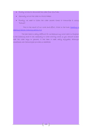 · Firstly we have to download the video from YouTube. 
· Secondly we cut the video in Movie Maker. 
· Finally, we need to listen the video several times to transcribe it using 
2 
“Dotsub”. 
This is the result of our work and effort. Click in the link: Reading & 
Spelling teacher training section 5.3 
The last task is really difficult for me because my worst skill in English 
is the listening and it was necessary to write word by word, so you cannot invent 
that the video says. In general, it has been a week really enjoyable, although 
sometimes new technologies provoke us headache. 
 