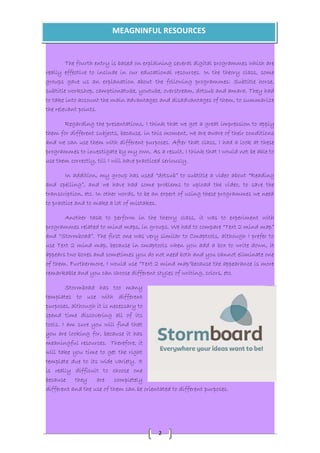 MEAGNINFUL RESOURCES 
The fourth entry is based on explaining several digital programmes which are 
really effective to include in our educational resources. In the theory class, some 
groups gave us an explanation about the following programmes: Subtitle horse, 
subtitle workshop, camptionatube, youtube, overstream, dotsub and amara. They had 
to take into account the main advantages and disadvantages of them, to summarize 
the relevant points. 
Regarding the presentations, I think that we got a great impression to apply 
them for different subjects, because, in this moment, we are aware of their conditions 
and we can use them with different purposes. After that class, I had a look at these 
programmes to investigate by my own. As a result, I think that I would not be able to 
use them correctly, till I will have practiced seriously. 
In addition, my group has used “dotsub” to subtitle a video about “Reading 
and spelling”, and we have had some problems to upload the video, to save the 
transcription, etc. In other words, to be an expert of using these programmes we need 
to practice and to make a lot of mistakes. 
Another task to perform in the theory class, it was to experiment with 
programmes related to mind maps, in groups. We had to compare “Text 2 mind map” 
and “Stormboad”. The first one was very similar to Cmaptools, although I prefer to 
use Text 2 mind map, because in cmaptools when you add a box to write down, it 
appears two boxes and sometimes you do not need both and you cannot eliminate one 
of them. Furthermore, I would use “Text 2 mind map“because the appearance is more 
remarkable and you can choose different styles of writing, colors, etc. 
2 
Stormboad has too many 
templates to use with different 
purposes, although it is necessary to 
spend time discovering all of its 
tools. I am sure you will find that 
you are looking for, because it has 
meaningful resources. Therefore, it 
will take you time to get the right 
template due to its wide variety. It 
is really difficult to choose one 
because they are completely 
different and the use of them can be orientated to different purposes. 
 