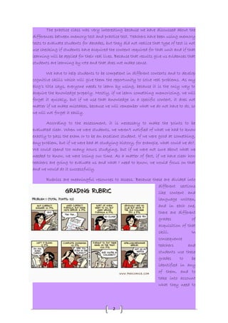 The practice class was very interesting because we have discussed about the 
differences between memory test and practice test. Teachers have been using memory 
tests to evaluate students for decades, but they did not realize that type of test is not 
use checking if students have acquired the content required for that unit and if that 
learning will be applied for their real lives. Because that results give us evidences that 
students are learning by rote and that does not make sense. 
We have to help students to be competent in different contexts and to develop 
cognitive skills which will give them the opportunity to solve real problems. As my 
blog’s title says, everyone needs to learn by using, because it is the only way to 
acquire the knowledge properly. Mostly, if we learn something memorizing, we will 
forget it quickly, but if we use that knowledge in a specific context, it does not 
matter if we make mistakes, because we will remember what we do not have to do, so 
we will not forget it easily. 
According to the assessment, it is necessary to make the points to be 
evaluated clear. When we were students, we weren't notified of what we had to know 
exactly to pass the exam or to be an excellent student. If we were good at something, 
any problem, but if we were bad at studying history, for example, what could we do?. 
We could spend too many hours studying, but if we were not sure about what we 
needed to know, we were losing our time. As a matter of fact, if we have clear how 
teachers are going to evaluate us and what I need to know, we would focus on that 
and we would do it successfully. 
Rubrics are meaningful resources to assess. Because these are divided into 
2 
different sections 
like content and 
language written, 
and in each one, 
there are different 
grades of 
acquisition of that 
skill. In 
consequence 
teachers and 
students use these 
grades to be 
identified in any 
of them, and to 
take into account 
what they need to 
 
