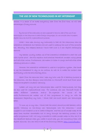 THE USE OF NEW TECHNOLOGIES IN MY INTERNSHIP 
achieve. It is easier if we make everything clear from the first time, we will take 
advantages of every minute. 
By the end of the internship we were supposed to have an idea of the use of new 
technologies in the classroom to teach foreign languages, its use outside class to prepare 
digital resources and for organizational purposes. 
What I have seen during my internship is that all the classrooms have an 
interactive whiteboard, but teachers are not used to making the most of this powerful 
tool. Actually, this happens because I know that such is a new digital challenging 
resource. 
My teacher usually makes use of the interactive whiteboard to start the unit 
with a power point. She also explains and practices theoretical concepts using games 
and activities online. Furthermore, she means to listen to songs and activities either 
watching pictures or videos. 
However, the interactive whiteboard is used as a projection system. She tends 
to use the blackboard to rely on an outline, as well as to make the content clear 
and finally write the activities'key down. 
Apart from the resources have I seen my tutor uses for a teaching purpose in 
the classroom, she also designs some activities in Microsoft Word and Power point. 
These are targeted to students' learning. 
Indeed, not only are new technologies been used for these purposes, but they 
are also used for organizational ones. For instance, she uses Microsoft Excell to 
create different schedules and so for, organize the course of the 
units. Furthermore, she makes use of this programme to carry on with the 
assessment. Regarding my tutor, I think that she could exploit new technologies 
better. 
To sum up, in my view, I think that the school should provide teachers with a 
specific training on how bring new technologies into the classroom. I would 
suggest to use Cmaptool so as to create a diagram and the use of concept maps at the 
same time. Another remarkable tool to carry through the teaching process is the 
useful programme VUE. Not only is possible to create concept maps in this, but it is 
also beneficial because when you create a mind map, you are connecting them with 
digital resources. You can have a look at the following website: http://vue.tufts.edu/ 
2 
 