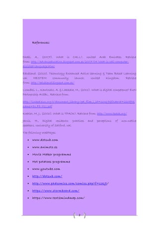2 
References: 
Dhabi, A., (2007). What is CALL?. United Arab Emirates. Retrieve 
from: http://advanceducation.blogspot.com.es/2007/04/what-is-call-computer-assisted- 
language.html 
Edublend. (2013). Technology Enhanced Active learning & Team Based Learning 
UK HESTEM community launch. United Kingdom. Retrieve 
from: http://edublend.blogspot.com.es/ 
Llomäki, L., Kantosalo, A. & Lakkala, M., (2011). What is digital competence? EUN 
Partnership AISBL. Retrieve from: 
http://linked.eun.org/c/document_library/get_filep_l_id=16319&folderId=22089& 
name=DLFE-711.pdf 
Koehler, M. J., (2006). What is TPACK?. Retrieve from: http://www.tpack.org/ 
Jarvis, H., Digital residents: practices and perceptions of non-native 
speakers. University of Salford, UK. 
The following WebPages: 
· www.dotsub.com 
· www.animoto.es 
· Movie Maker programme 
· Hot potatoes programme 
· www.youtube.com 
· http://dotsub.com/ 
· http://www.phdcomics.com/comics.php?f=1319 / 
· https://www.stormboard.com/ 
· https://www.text2mindmap.com/ 
 