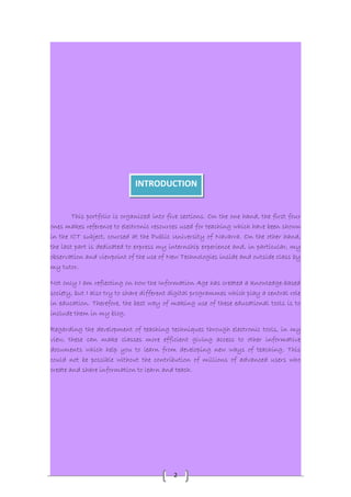 INTRODUCTION 
This portfolio is organized into five sections. On the one hand, the first four 
ones makes reference to electronic resources used for teaching which have been shown 
in the ICT subject, coursed at the Public University of Navarra. On the other hand, 
the last part is dedicated to express my internship experience and, in particular, my 
observation and viewpoint of the use of New Technologies inside and outside class by 
my tutor. 
Not only I am reflecting on how the Information Age has created a knowledge-based 
society, but I also try to share different digital programmes which play a central role 
in education. Therefore, the best way of making use of these educational tools is to 
include them in my blog. 
Regarding the development of teaching techniques through electronic tools, in my 
view, these can make classes more efficient giving access to other informative 
documents which help you to learn from developing new ways of teaching. This 
could not be possible without the contribution of millions of advanced users who 
create and share information to learn and teach. 
2 
 