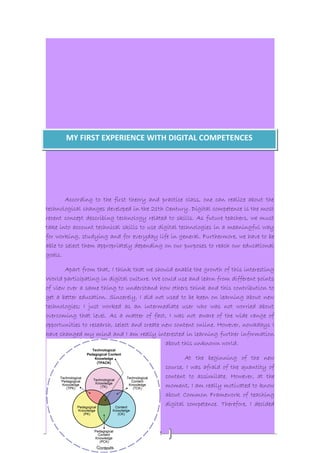 MY FIRST EXPERIENCE WITH DIGITAL COMPETENCES 
According to the first theory and practice class, one can realize about the 
technological changes developed in the 21th Century. Digital competence is the most 
recent concept describing technology related to skills. As future teachers, we must 
take into account technical skills to use digital technologies in a meaningful way 
for working, studying and for everyday life in general. Furthermore, we have to be 
able to select them appropriately depending on our purposes to reach our educational 
goals. 
Apart from that, I think that we should enable the growth of this interesting 
World participating in digital culture. We could use and learn from different points 
of view over a same thing to understand how others think and this contribution to 
get a better education. Sincerely, I did not used to be keen on learning about new 
technologies; I just worked as an intermediate user who was not worried about 
overcoming that level. As a matter of fact, I was not aware of the wide range of 
opportunities to research, select and create new content online. However, nowadays I 
have changed my mind and I am really interested in learning further information 
2 
about this unknown world. 
At the beginning of the new 
course, I was afraid of the quantity of 
content to assimilate. However, at the 
moment, I am really motivated to know 
about Common Framework of teaching 
digital competence. Therefore, I decided 
 