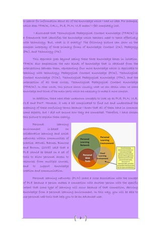 to search for information about all of the knowledge which I had no idea. For example, 
which does TPACK, CALL, PLE, PLN, VLE mean? I felt completely lost. 
I discovered that Technological Pedagogical Content Knowledge (TPACK) is 
a framework that identifies the knowledge which teachers need to teach effectively 
with technology. But, what is it exactly? The following picture can show us the 
complex interplay of three primary forms of knowledge: Content (CK), Pedagogy 
(PK), and Technology (TK). 
This approach goes beyond seeing these three knowledge bases in isolation. 
TPACK also emphasizes the new kinds of knowledge that is obtained from the 
intersections between them, representing four more knowledge which is applicable to 
teaching with technology: Pedagogical Content Knowledge (PCK), Technological 
Content Knowledge (TCK), Technological Pedagogical Knowledge (TPK), and the 
intersection of all three circles, Technological Pedagogical Content Knowledge 
(TPACK). In other words, this picture shows visually what we can obtain when we share 
knowledge and think of the main parts which are necessary to make it more complex. 
In addition, there were other unknown concepts to look up as PLE, PLN, VLE, 
CLE and PWT. However, it was a bit complicated to find out and understand the 
meaning of these confusing terms because I knew that all of them have in common 
some aspects, but I did not ensure how they are connected. Therefore, I have chosen 
this picture to explain them clearly. 
2 
Personal learning 
environment is based on 
collaborative learning and social 
networks within communities of 
practice. Attwell. Barnes, Bimrose 
and Brown, (2008) said that a 
PLE should be based on a set of 
tools to allow personal access to 
resources from multiple sources, 
and to support knowledge 
creation and communication. 
Personal learning networks (PLN) share a close association with the concept 
of PLE because a person makes a connection with another person with the specific 
intent that some type of learning will occur because of that connection, deriving 
knowledge from a personal learning environment. In this way, you will be able to 
use personal web tools that help you to be an advanced user. 
 