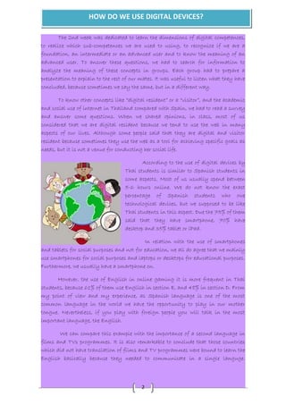 HOW DO WE USE DIGITAL DEVICES? 
The 2nd week was dedicated to learn the dimensions of digital competences, 
to realize which sub-competences we are used to using, to recognize if we are a 
foundation, an intermediate or an advanced user and to know the meaning of an 
advanced user. To answer these questions, we had to search for information to 
analyze the meaning of these concepts in groups. Each group had to prepare a 
presentation to explain to the rest of our mates. It was useful to listen what they have 
concluded, because sometimes we say the same, but in a different way. 
To know other concepts like “digital resident” or a “visitor”, and the academic 
and social use of internet in Thailand compared with Spain, we had to read a survey 
and answer some questions. When we shared opinions, in class, most of us 
considered that we are digital resident because we tend to use the web in many 
aspects of our lives. Although some people said that they are digital and visitor 
resident because sometimes they use the web as a tool for achieving specific goals as 
needs, but it is not a venue for conducting her social life. 
According to the use of digital devices by 
Thai students is similar to Spanish students in 
some aspects. Most of us usually spend between 
5-6 hours online. We do not know the exact 
percentage of Spanish students who owe 
technological devices, but we supposed to be like 
Thai students in this aspect. Due the 75% of them 
said that they have smartphone, 70% have 
desktop and 35% tablet or iPad. 
2 
In relation with the use of smartphones 
and tablets for social purposes and not for education, we all do agree that we mainly 
use smartphones for social purposes and laptops or desktops for educational purposes. 
Furthermore, we usually have a smartphone on. 
However, the use of English in online gaming it is more frequent in Thai 
students, because 61% of them use English in section E, and 48% in section D. From 
my point of view and my experience, as Spanish language is one of the most 
common language in the world we have the opportunity to play in our mother 
tongue. Nevertheless, if you play with foreign people you will talk in the most 
important language, the English. 
We can compare this example with the importance of a second language in 
films and TVs programmes. It is also remarkable to conclude that those countries 
which did not have translation of films and TV programmes were bound to learn the 
English basically because they needed to communicate in a single languge. 
 