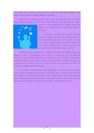 Nevertheless, we are used to watching them in Spanish, although nowadays we get 
used to using English in digital devices, in general. 
83% of Thai students consider that the use of digital devices help them to 
practice English outside of class, and I think that it is the same than in Spain, 
because we are improving our English due to the 
access to use digital devices, outside and inside of 
the class. 
In the last environment, inside of the class, 
the use of digital devices to learn English gives us 
the chance of learning real word language. Moreover, 
it provides us meaningful interactions because we 
can create platforms and share opinions and 
interests with students from other countries. 
The fact of using English as an official language with digital devices has 
caused the need of translating some words to understand the real meaning. 
Therefore, it gives notable importance to choose the right translation programme. 
Nowadays, teachers and students are aware of the potential of internet for accessing 
to real English. However, most of us need to have more experience to learn The 
English with digital devices correctly. 
To sum up, we finished the week analyzing the good points and the bad 
points of some webpages with educational purposes. Also, we had to realize; if those 
were suitable for the age and the level of our students and If we can use them for 
many topics and subjects like resources. Taking into account these ones, we had to 
choose other two websites, to work and to include in an educational context. 
2 
 