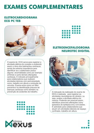 O exame de ECG serve para registrar a
atividade elétrica do coração e avaliando
assim o ritmo dos batimentos cardíacos,
sendo de extrema importância para
identiﬁcar se o colaborador possui
alguma anormalidade como por exemplo
arritmias e outra demais alterações
cardíacas. É indicado principalmente
para colaboradores que realizam
atividades laborais com periculosidade
como, trabalho em altura e condução de
veículos. Exame entra como um fator
preventivo na identiﬁcação precoce de
doenças cardíacas como também na
prevenção de acidentes de trabalho. A indicação da realização do exame de
EEG é realizada para registrar as
atividades neurológicas do cérebro, ou
seja, avaliar a atividade elétrica do
mesmo. Podendo ser possível assim,
identiﬁcar possíveis alterações como
episódios de epilepsia e/ou convulsões.
É solicitado para colaboradores que
atuam em atividades laborais de espaço
conﬁnado, trabalho em altura.
 