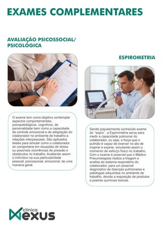 Sendo popularmente conhecido exame
do ‘’sopro’’, a Espirometria serve para
medir a capacidade pulmonar do
colaborador, ou seja, a força que o
pulmão é capaz de exercer no ato de
inspirar e expirar, simulando assim o
momento de esforço físico no trabalho.
Com o exame é possível que o Médico
Pneumologista realize a triagem e
analise do sistema respiratório do
colaborador, para um possível
diagnostico de doenças pulmonares e
patologias adquiridas no ambiente de
trabalho, devido a exposição de produtos
e poeiras químicas toxicas.
O exame tem como objetivo contemplar
aspectos comportamentais,
psicopatológicos, cognitivos, de
personalidade bem como a capacidade
de controle emocional e de adaptação do
colaborador no ambiente de trabalho e
relações interpessoais. São aplicados
testes para simular como o colaborador
se comportaria em situações de stress
ou possíveis ocorrências de pressão e
obstáculos no trabalho. Avaliando assim
o indivíduo na sua particularidade
pessoal, psicossocial, emocional, de uma
maneira geral.
 