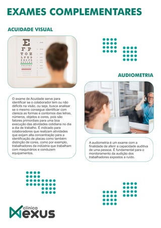 O exame de Acuidade serve para
identiﬁcar se o colaborador tem ou não
déﬁcits na visão, ou seja, busca analisar
se o mesmo consegue identiﬁcar com
clareza as formas e contornos das letras,
números, objetos e cores, pois são
fatores primordiais para uma boa
execução das atividades cotidiana no dia
a dia de trabalho. É indicado para
colaboradores que realizam atividades
que exijam alta concentração para a
identiﬁcação de placas como também
distinção de cores, como por exemplo,
trabalhadores da indústria que trabalham
com maquinários e conduzem
equipamentos.
A audiometria é um exame com a
ﬁnalidade de aferir a capacidade auditiva
de uma pessoa. É fundamental para o
monitoramento da audição dos
trabalhadores expostos a ruído.
 