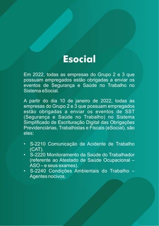 Em 2022, todas as empresas do Grupo 2 e 3 que
possuam empregados estão obrigadas a enviar os
eventos de Segurança e Saúde no Trabalho no
Sistema eSocial.
A partir do dia 10 de janeiro de 2022, todas as
empresas do Grupo 2 e 3 que possuam empregados
estão obrigadas a enviar os eventos de SST
(Segurança e Saúde no Trabalho) no Sistema
Simpliﬁcado de Escrituração Digital das Obrigações
Previdenciárias, Trabalhistas e Fiscais (eSocial), são
eles:
• S-2210 Comunicação de Acidente de Trabalho
(CAT).
• S-2220 Monitoramento da Saúde do Trabalhador
(referente ao Atestado de Saúde Ocupacional –
ASO – e seus exames).
• S-2240 Condições Ambientais do Trabalho –
Agentes nocivos.
 