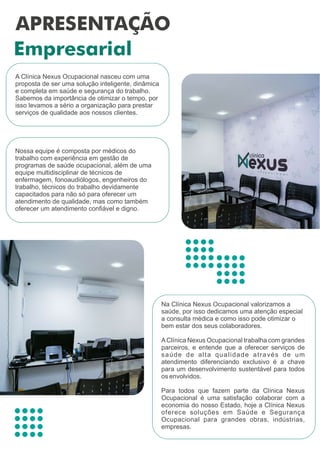 A Clínica Nexus Ocupacional nasceu com uma
proposta de ser uma solução inteligente, dinâmica
e completa em saúde e segurança do trabalho.
Sabemos da importância de otimizar o tempo, por
isso levamos a sério a organização para prestar
serviços de qualidade aos nossos clientes.
Na Clínica Nexus Ocupacional valorizamos a
saúde, por isso dedicamos uma atenção especial
a consulta médica e como isso pode otimizar o
bem estar dos seus colaboradores.
AClínica Nexus Ocupacional trabalha com grandes
parceiros, e entende que a oferecer serviços de
saúde de alta qualidade através de um
atendimento diferenciando exclusivo é a chave
para um desenvolvimento sustentável para todos
os envolvidos.
Para todos que fazem parte da Clínica Nexus
Ocupacional é uma satisfação colaborar com a
economia do nosso Estado, hoje a Clínica Nexus
oferece soluções em Saúde e Segurança
Ocupacional para grandes obras, indústrias,
empresas.
Nossa equipe é composta por médicos do
trabalho com experiência em gestão de
programas de saúde ocupacional, além de uma
equipe multidisciplinar de técnicos de
enfermagem, fonoaudiólogos, engenheiros do
trabalho, técnicos do trabalho devidamente
capacitados para não só para oferecer um
atendimento de qualidade, mas como também
oferecer um atendimento conﬁável e digno.
 