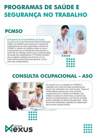 O Programa de Controle Médico de Saúde
Ocupacional é uma ferramenta desenvolvida pelo
médico do trabalho para preservar a saúde dos
colaboradores de uma organização. Através do
PCMSO o médico do trabalho avalia os riscos
ocupacionais que o trabalhador está exposto, e
quais são as medidas ideais para a monitorização
da saúde dos trabalhadores. O PCMSO também
deve englobar medidas preventivas e é um
instrumento fundamental para garantir o bem-
estar dos colaboradores.
Em acordo com a avaliação do PCMSO é
realizado uma rotina de quais procedimentos
devem ser realizados com cada função. Todos os
colaboradores passam por uma consulta
ocupacional com o médico do trabalho, que
analisa os dados da anamnese, os dados dos
exames complementares e ao ﬁnal da consulta
emite o Atestado de Saúde Ocupacional – ASO,
documento atestando a aptidão do colaborador
para exercer aquela função.
 