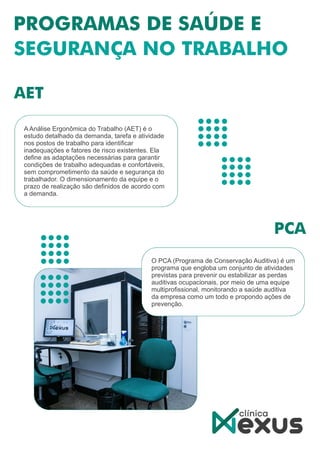 A Análise Ergonômica do Trabalho (AET) é o
estudo detalhado da demanda, tarefa e atividade
nos postos de trabalho para identiﬁcar
inadequações e fatores de risco existentes. Ela
deﬁne as adaptações necessárias para garantir
condições de trabalho adequadas e confortáveis,
sem comprometimento da saúde e segurança do
trabalhador. O dimensionamento da equipe e o
prazo de realização são deﬁnidos de acordo com
a demanda.
O PCA (Programa de Conservação Auditiva) é um
programa que engloba um conjunto de atividades
previstas para prevenir ou estabilizar as perdas
auditivas ocupacionais, por meio de uma equipe
multiproﬁssional, monitorando a saúde auditiva
da empresa como um todo e propondo ações de
prevenção.
 