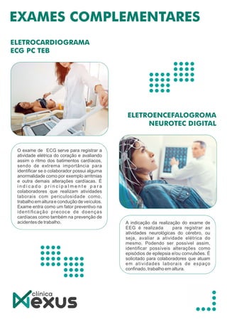 O exame de ECG serve para registrar a
atividade elétrica do coração e avaliando
assim o ritmo dos batimentos cardíacos,
sendo de extrema importância para
identiﬁcar se o colaborador possui alguma
anormalidade como por exemplo arritmias
e outra demais alterações cardíacas. É
i n d i c a d o p r i n c i p a l m e n t e p a r a
colaboradores que realizam atividades
laborais com periculosidade como,
trabalho em altura e condução de veículos.
Exame entra como um fator preventivo na
identiﬁcação precoce de doenças
cardíacas como também na prevenção de
acidentes de trabalho. A indicação da realização do exame de
EEG é realizada para registrar as
atividades neurológicas do cérebro, ou
seja, avaliar a atividade elétrica do
mesmo. Podendo ser possível assim,
identiﬁcar possíveis alterações como
episódios de epilepsia e/ou convulsões. É
solicitado para colaboradores que atuam
em atividades laborais de espaço
conﬁnado, trabalho em altura.
 