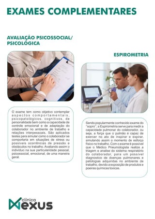 Sendo popularmente conhecido exame do
‘’sopro’’, a Espirometria serve para medir a
capacidade pulmonar do colaborador, ou
seja, a força que o pulmão é capaz de
exercer no ato de inspirar e expirar,
simulando assim o momento de esforço
físico no trabalho. Com o exame é possível
que o Médico Pneumologista realize a
triagem e analise do sistema respiratório
do colaborador, para um possível
diagnostico de doenças pulmonares e
patologias adquiridas no ambiente de
trabalho, devido a exposição de produtos e
poeiras químicas toxicas.
O exame tem como objetivo contemplar
a s p e c t o s c o m p o r t a m e n t a i s ,
psicopatológicos, cognitivos, de
personalidade bem como a capacidade de
controle emocional e de adaptação do
colaborador no ambiente de trabalho e
relações interpessoais. São aplicados
testes para simular como o colaborador se
comportaria em situações de stress ou
possíveis ocorrências de pressão e
obstáculos no trabalho. Avaliando assim o
indivíduo na sua particularidade pessoal,
psicossocial, emocional, de uma maneira
geral.
 