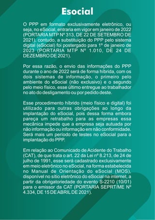 O PPP em formato exclusivamente eletrônico, ou
seja, no eSocial, entraria em vigor em janeiro de 2022
(PORTARIA MTP Nº 313, DE 22 DE SETEMBRO DE
2021), contudo, a substituição do PPP pelo sistema
digital (eSocial) foi postergado para 1º de janeiro de
2023 (PORTARIA MTP Nº 1.010, DE 24 DE
DEZEMBRO DE 2021).
Por essa razão, o envio das informações do PPP
durante o ano de 2022 será de forma híbrida, com os
dois sistemas de informação, o primeiro pelo
ambiente do eSocial (não exclusivo) e o segundo
pelo meio físico, esse último entregue ao trabalhador
no ato do desligamento ou por pedido deste.
Esse procedimento híbrido (meio físico e digital) foi
utilizado para outras obrigações ao longo da
implantação do eSocial, pois dessa forma embora
pareça um retrabalho para as empresas essa
mecânica impede que a empresa seja autuada por
não informação ou informação em não conformidade.
Será mais um período de testes no eSocial para a
implantação do PPP.
Em relação ao Comunicado de Acidente do Trabalho
(CAT), de que trata o art. 22 da Lei nº 8.213, de 24 de
julho de 1991, esse será cadastrado exclusivamente
em meio eletrônico no eSocial, na forma estabelecida
no Manual de Orientação do eSocial (MOS),
disponível no sítio eletrônico do eSocial na internet, a
partir da obrigatoriedade do evento S-2210 (10/01)
para o emissor da CAT (PORTARIA SEPRT/ME Nº
4.334, DE 15 DEABRILDE 2021).
 