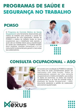 O Programa de Controle Médico de Saúde
Ocupacional é uma ferramenta desenvolvida pelo
médico do trabalho para preservar a saúde dos
colaboradores de uma organização. Através do
PCMSO o médico do trabalho avalia os riscos
ocupacionais que o trabalhador está exposto, e
quais são as medidas ideais para a monitorização
da saúde dos trabalhadores. O PCMSO também
deve englobar medidas preventivas e é um
instrumento fundamental para garantir o bem-estar
dos colaboradores.
Em acordo com a avaliação do PCMSO é realizado
uma rotina de quais procedimentos devem ser
realizados com cada função. Todos os
colaboradores passam por uma consulta
ocupacional com o médico do trabalho, que analisa
os dados da anamnese, os dados dos exames
complementares e ao ﬁnal da consulta emite o
Atestado de Saúde Ocupacional – ASO,
documento atestando a aptidão do colaborador
para exercer aquela função.
 
