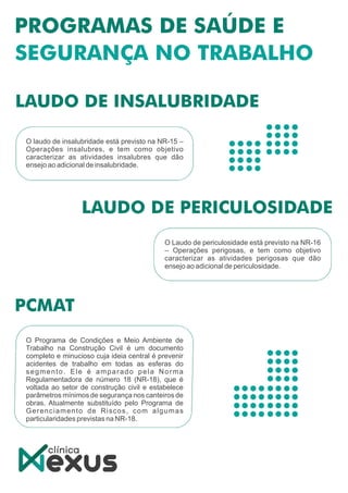 O Laudo de periculosidade está previsto na NR-16
– Operações perigosas, e tem como objetivo
caracterizar as atividades perigosas que dão
ensejo ao adicional de periculosidade.
O laudo de insalubridade está previsto na NR-15 –
Operações insalubres, e tem como objetivo
caracterizar as atividades insalubres que dão
ensejo ao adicional de insalubridade.
O Programa de Condições e Meio Ambiente de
Trabalho na Construção Civil é um documento
completo e minucioso cuja ideia central é prevenir
acidentes de trabalho em todas as esferas do
segmento. Ele é amparado pela Norma
Regulamentadora de número 18 (NR-18), que é
voltada ao setor de construção civil e estabelece
parâmetros mínimos de segurança nos canteiros de
obras. Atualmente substituído pelo Programa de
Gerenciamento de Riscos, com algumas
particularidades previstas na NR-18.
 
