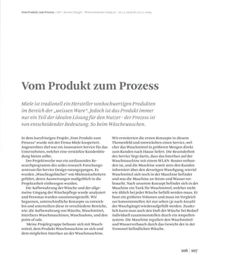 a, Ziv Feldman
107106
Vom Produkt zum Prozess
Miele ist tradionell ein Hersteller vonhochwertigen Produkten
im Bereich der „weissen Ware“. Jedoch ist das Produkt immer
nur ein Teil der idealen Lösung für den Nutzer - der Prozess ist
von entscheidender Bedeutung. So beim Wäschewaschen.
Vom Produkt zum Prozess / KP / Service Design / Wintersemester 2009/10 / 16.11.2009 bis 20.11.2009
In dem kurzfristigen Projekt „Vom Produkt zum
Prozess“ wurde mit der Firma Miele kooperiert.
Angestrebtes Ziel war ein innovativer Service für das
Unternehmen, welcher eine verstärkte Kundenbin-
dung bieten sollte.
Der Projektwoche war ein umfassendes Re-
searchprogramm des sedes research Forschungs-
zentrum für Service Design vorangegangen. Es
wurden „Waschtagebücher“ von Mielemitarbeitern
geführt, deren Auswertungen maßgeblich in die
Projektarbeit einbezogen wurden.
Die Aufbewahrung der Wäsche und der allge-
meine Umgang der Wäschepflege wurde analysiert
und Personas wurden zusammengestellt. Wir
begannen, unterschiedliche Konzepte zu entwick-
len und unterteilten diese in verschiedene Bereiche,
wie: die Aufbewahrung von Wäsche, Waschmittel,
Interfaces Waschmaschinen, Waschsalons, und den
point of sale.
Meine Projektgruppe befasste sich mit Wasch-
mittel, dem Produkt Waschmaschine an sich und
dem möglichen Interface an der Waschmaschine.
Wir erweiterten die ersten Konzepte in diesem
Themenfeld und entwickelten einen Service, wel-
cher das Waschmittel in größeren Mengen direkt
zum Kunden nach Hause liefert. Die Besonderheit
des Service liegt darin, dass das Interface auf der
Waschmaschine mit einem WLAN- Router verbun-
den ist, und die Maschine somit stets den Kunden
informiert über den derzeitgen Waschgang, wieviel
Waschmittel sich noch in der Maschine befindet
und was die Maschine an Strom und Wasser ver-
braucht. Nach unserem Konzept befindet sich in der
Maschine ein Tank für Waschmittel, welcher nicht
wie üblich bei jeder Wäsche befüllt werden muss. Er
fasst ein größeres Volumen und muss im Vergleich
zur konventionellen Art nur selten (je nach Anzahl
der Waschgänge) wiederaufgefüllt werden. Zusätz-
lich kann man auch den Duft der Wäsche bei Bedarf
individuell zusammenstellen durch ein Ampullen-
system. Die Maschine reguliert den Waschmittel-
und Wasserverbauch durch das Gewicht der in der
Trommel befindlichen Wäsche.
 