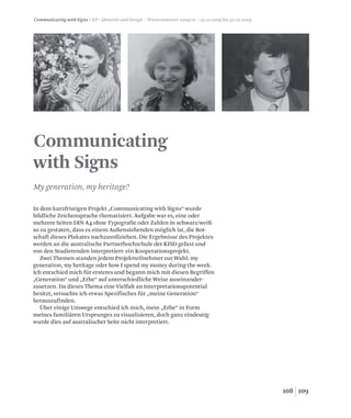 109108
Communicating
with Signs
My generation, my heritage?
Communicating with Signs / KP / Identität und Design / Wintersemester 2009/10 / 19.10.2009 bis 30.10.2009
In dem kurzfristigen Projekt „Communicating with Signs“ wurde
bildliche Zeichensprache thematisiert. Aufgabe war es, eine oder
mehrere Seiten DIN A4 ohne Typografie oder Zahlen in schwarz/weiß
so zu gestaten, dass es einem Außenstehenden möglich ist, die Bot-
schaft dieses Plakates nachzuvollziehen. Die Ergebnisse des Projektes
werden an die australische Partnerhochschule der KISD gefaxt und
von den Studierenden interpretiert- ein Kooperationsprojekt.
Zwei Themen standen jedem Projektteilnehmer zur Wahl: my
generation, my heritage oder how I spend my money during the week.
Ich entschied mich für ersteres und begann mich mit diesen Begriffen
„Generation“ und „Erbe“ auf unterschiedliche Weise auseinander-
zusetzen. Da dieses Thema eine Vielfalt an Interpretationspotential
besitzt, versuchte ich etwas Spezifisches für „meine Generation“
herauszufinden.
Über einige Umwege entschied ich mich, mein „Erbe“ in Form
meines familiären Ursprunges zu visualisieren, doch ganz eindeutig
wurde dies auf australischer Seite nicht interpretiert.
 