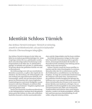 1110
Identität Schloss Türnich / MP / Identität und Design / Sommersemester 2012 / 27.03.2012 bis 25.05.2012
Identität Schloss Türnich
Das Schloss Türnich in Kerpen-Türnich ist vielseitig,
sowohl in architektonischer, als auch in kultureller
Hinsicht: Überraschungen inbegriffen.
Das Schloss Türnich in Kerpen (in der Nähe von
Köln) ist ein äußerst geschichtsträchtiger Ort. Seine
Ursprünge reichen bis ins 9. Jahrhundert zurück,
doch seine derzeitige äußere Erscheinung wurde
hauptsächlich in der Mitte des 18. Jahrhunderts
geprägt. Es befindet sich seit dem 19. Jahrhundert
im privaten Besitz der gräflichen Familie von und
zu Hoensbroech.
Die Schlossanlage setzt sich aus verschiedenen
Bereichen zusammen, so gibt es den Aspekt der Ar-
chitektur: das Herrenhaus, die Schlosskapelle und
eine Vorburg mit angeschlossenem Hofcafé; eine
Gartenanlage, welche sich aus barockem Schloss-
garten im französischen Stil, einem Englischen
Landschaftsgarten und einem Waldgebiet zusam-
mensetzt und einen Obstpark, in welchem Obst
und Gemüse nach demeter-Vorgaben angebaut und
auch Saft gekeltert wird.
Durch eine drastische Grundwasserabsenkung
in den Siebzigerjahren, bedingt durch Bergabauar-
beiten geriet das Schloss in einen sehr schlechten
baulichen Zustand: es drohte auseinanderzubre-
chen und die Folgeschäden sind bis heute sichtbar.
Der Erhalt der gesamten Anlage ist ohne staat-
liche finanzielle Unterstützung nicht zu gewähr-
leisten, dementsprechend plant die Familie von
Hoensbroech die Gründung einer Stiftung und ist
auf der Suche nach Investoren.
Schloss Türnich visuell als Ganzes greifbar zu
machen und die vielen Einzelaspekte zu vereinen,
Menschen über den Ort zu informieren und für
die Problematik zu sensibilisieren war Ziel dieses
Projektes. Im Zuge der anstehenden Profanisierung
des Schlosses und somit eines »Zurücktretens«
der gräflichen Familie bezüglich der Belange des
Schlosses war es aus unserer Sicht auch notwendig
dieses Zurückstellen des Privaten in der neuen Cor-
porate Identity zum Ausdruck zu bringen. Das so
geschaffene Erscheinungsbild ist also nicht primär
mit Konnotationen des Adels: also Exklusivität,
Traditionalität und (teilweise eben auch) Eleganz
behaftet, sondern mit Bodenständigkeit, Schlicht-
heit und einer gewissen Zurückhaltung. Es soll
solide, ruhig und stimmig wirken.
 