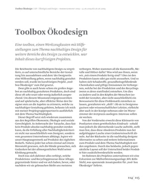 115114
Toolbox Ökodesign
Eine toolbox, einen Werkzeugkasten mit Hilfe-
stellungen zum Thema nachhaltiges Design für
weitere Bereiche des Design zu entwicklen, war
Inhalt dieses kurzfristigen Projektes.
Die Reichweite von nachhaltigem Design zu vergrö-
ßern, es auf unterschiedliche Bereiche der Gestal-
tung hin auszudehnen und dem/ der DesignerIn
eine Hilfestellung geben, wenn nachhaltig gestaltet
werden soll, wurde im kurzfristigen Projekt „tool-
box Ökodesign“ zum Ziel gesetzt.
Zwar gibt es auch heute schon ein großes Ange-
bot an nachhaltig gestalteten Produkten, doch sind
diese oft sehr teuer oder wenig äußerlich anspre-
chend. Um diesem Missstand entgegenzuwirken
und auf spielerische, aber effektive Weise den De-
signer stets an die Aspekte zu erinnern, welche zu
nachhaltiger Gestaltung gehören, befasste ich mich
mit meiner Projektgruppenpartnerin ausführlich
mit dem Thema Nachhaltigkeit.
Dieser Begriff setzt sich wiederum zusammen
aus den Begriffen Ökonomie, Ökologie und soziale
Gerechtigkeit. In Anbetracht der Tatsache, dass fast
kein Produkt absolut nachhaltig gestaltet werden
kann, da die Erfüllung aller Nachhaltigkeitskriteri-
en nicht nur ausschließlich vom Designer, sondern
vom gesamten Unternehmen abhängt, legten wir
unser Hauptaugenmerk auf Produkte des täglichen
Bedarfs. Nahezu jeder hat schon einmal auf einem
Bürostuhl gesessen, sich die Hände gewaschen, sich
Gedanken bei der allmorgentlichen Wahl seiner
Kleidung gemacht.
Doch was sich dahinter alles verbirgt, welche
Produktions- und Recyclingprozesse diese Alltags-
gegenstände hinter und vor sich haben, bevor, oder
nachdem wir sie gebrauchen bleibt uns meistens
verborgen. Woher stammen all die Kunststoffe, Me-
talle und Hölzer dafür? Was wird aus ihnen, wenn
wir „mit einem Produkt fertig sind“? Dies ist den
Produkten kaum oder gar nicht anzusehen. Und so
halten sich Schadstoffe, gesundheitsgefährdende
Chemikalien und giftige Emissionen im Verborge-
nen, welche bei der Produktion und des Recyclings
(wenn es denn stattfindet) entstehen. Um dies
zu ändern und in den Köpfen der Menschen (so-
wohl der Gestalter, aber nicht ausschließlich) ein
Bewusstsein für diese Problematik entstehen zu
lassen, gestalteten wir „shift“. Ob sie in Designma-
gazinen oder wissenschaftlicher Lektüre, vielleicht
aber auch in der Kneipe nebenan oder im Warte-
zimmer der Arztpraxis ausliegen: Interesse sollen
sie wecken.
Von der Vorderseite erweckt diese Kleinserie von
Postkarten einen gewöhnlichen Eindruck - sobald
man jedoch die überstehende Lasche aufreißt, stellt
man fest, dass diese obsoleten Produkte nun bei
aufgeklappter Lasche einer Grabsteininschrift äh-
neln. Auf der Rückseite ist die nachhaltig designte
Alternative zu sehen und weitere Informationen
zum Produkt und dem Thema Nachhaltigkeit wer-
den angeboten. Durch das beidseite, jedoch gegen-
sätzliche Layout soll der Unterschied beider Produk-
te hier zusätzlichverdeutlicht werden.
Im Rahmen des Projektes unternahmen wir eine
Exkursion zur Müllverbrennungsanlage AVG Köln
Niehl, was spannende Ansatzpunkte für „tool- box
Ökodesign“ lieferte.
Toolbox Ökodesign / KP / Ökologie und Design / Sommersemester 2009 / 15.06.2009 bis 26.06.2009
 