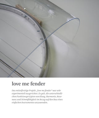 love me fender
Das mittelfrsitige Projekt „love me fender“ war sehr
experimentell ausgerichtet. Es galt, die unterschiedli-
chen Funktionsprizipien von Klang, Harmonie, Reso-
nanz und Stimmfähigkeit im Bezug auf den Bau eines
einfachen Instrumentes anzuwenden.
 