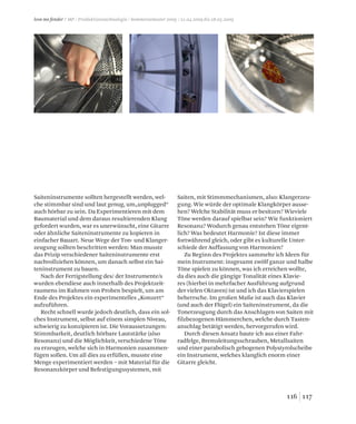 117116
love me fender / MP / Produktionstechnologie / Sommersemester 2009 / 21.04.2009 bis 28.05.2009
Saiteninstrumente sollten hergestellt werden, wel-
che stimmbar sind und laut genug, um„unplugged“
auch hörbar zu sein. Da Experimentieren mit dem
Baumaterial und dem daraus resultierenden Klang
gefordert wurden, war es unerwünscht, eine Gitarre
oder ähnliche Saiteninstrumente zu kopieren in
einfacher Bauart. Neue Wege der Ton- und Klanger-
zeugung sollten beschritten werden: Man musste
das Prizip verschiedener Saiteninstrumente erst
nachvollziehen können, um danach selbst ein Sai-
teninstrument zu bauen.
Nach der Fertigstellung des/ der Instrumente/s
wurden ebendiese auch innerhalb des Projektzeit-
raumens im Rahmen von Proben bespielt, um am
Ende des Projektes ein experimentelles „Konzert“
aufzuführen.
Recht schnell wurde jedoch deutlich, dass ein sol-
ches Instrument, selbst auf einem simplen Niveau,
schwierig zu konzipieren ist. Die Voraussetzungen:
Stimmbarkeit, deutlich hörbare Lautstärke (also
Resonanz) und die Möglichkeit, verschiedene Töne
zu erzeugen, welche sich in Harmonien zusammen-
fügen sollen. Um all dies zu erfüllen, musste eine
Menge experimentiert werden – mit Material für die
Resonanzkörper und Befestigungssystemen, mit
Saiten, mit Stimmmechanismen, also: Klangerzeu-
gung. Wie würde der optimale Klangkörper ausse-
hen? Welche Stabilität muss er besitzen? Wieviele
Töne werden darauf spielbar sein? Wie funktioniert
Resonanz? Wodurch genau entstehen Töne eigent-
lich? Was bedeutet Harmonie? Ist diese immer
fortwährend gleich, oder gibt es kulturelle Unter-
schiede der Auffassung von Harmonien?
Zu Beginn des Projektes sammelte ich Ideen für
mein Instrument: insgesamt zwölf ganze und halbe
Töne spielen zu können, was ich erreichen wollte,
da dies auch die gängige Tonalität eines Klavie-
res (hierbei in mehrfacher Ausführung aufgrund
der vielen Oktaven) ist und ich das Klavierspielen
beherrsche. Im großen Maße ist auch das Klavier
(und auch der Flügel) ein Saiteninstrument, da die
Tonerzeugung durch das Anschlagen von Saiten mit
filzbezogenen Hämmerchen, welche durch Tasten-
anschlag betätigt werden, hervorgerufen wird.
Durch diesen Ansatz baute ich aus einer Fahr-
radfelge, Bremsleitungsschrauben, Metallsaiten
und einer parabolisch gebogenen Polystyrolscheibe
ein Instrument, welches klanglich enorm einer
Gitarre gleicht.
 