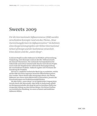 121120
Sweets 2009
Für die Internationale Süßwarenmesse (ISM) wurden
verschiedene Konzepte rund um das Thema „Neue
Darreichungsformen im Süßwarensektor“ im Rahmen
eines Kooperationsprojektes der Kölner International
School of Design und der koelnmesse entwickelt.
Eines davon sind die „sweet sheep“.
Sweets 2009 / MP / Design Konzepte / Wintersemester 2008/09 / 09.12.2008 bis 12.02.2009
In diesem Projekt wurden Süßwaren im Hinblick auf Darreichung,
Verpackung, sowie Konzepte rund um den Bio-Süßwarenmarkt
der Zukunft thematisiert. Die realistische Serienproduktion für
industrielle und weitere kommerzielle Zwecke nach diesem Projekt
waren nicht die Hauptkriterien während der Konzeptgestaltung
der verschiedenen Produkte. Dadurch ergaben sich Freiräume der
Gestaltung der Produkte.
Ziel war es, möglichst realistische Mock-Ups zu erarbeiten, welche
auf der ISM auf einem separaten Stand der Öffentlichkeit präsen-
tiert wurden. Dieser Stand sollte Anregungen bieten, das Thema
Süßwaren aus einem neuen Blickwinkel zu betrachten, jenseits der
Einschränkungen von Produktionsmöglichkeiten.
Die Idee hinter „sweet sheep“ ist ein spielerischer Umgang beim
Verzehr durch alle Altersstufen. Man beißt in Zuckerwatte gehüll-
ten Weingummischafen den Kopf ab und im Anschluss fließt eine
sirupartige Füllung aus dem kleinen Körper. Ein kleiner Einfluss
von animalischer Handlung im sonst so braven und niedlichen
Süßwaren-Milieu.
 