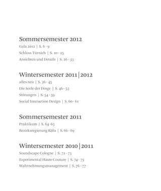 Sommersemester 2012
Sommersemester 2011
Wintersemester 2010|2011
Wintersemester 2011|2012
Gala 2012 | S. 6 - 9
Schloss Türnich | S. 10 - 25
Ansichten und Details | S. 26 - 33
alles neu | S. 36 - 45
Die Seele der Dinge | S. 46 - 53
Störungen | S. 54 - 59
Social Interaction Design | S. 60 - 61
Praktikum | S. 64 -65
Bezirksregierung Köln | S. 66 - 69
Soundscape Cologne | S. 72 - 73
Experimental Haute Couture | S. 74 - 75
Wahrnehmungsmanagement | S. 76 - 77
 