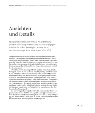 2726
Ansichten
und Details
Ansichten und Details / WS / Design for Manufacturing / Sommersemester 2012 /18.04.2012 bis 27.06.2012
In diesem Seminar standen die Wahrnehmung
und Untersuchung von Details an Gebrauchsgegen-
ständen im Fokus. Das Objekt meiner Wahl:
die Scherenlampe 6718 der Firma Kaiser idell.
Das wissenschaftliche Seminar »Ansichten und Details« erstreckte
sich über ein Semester. Hierbei wählte sich jeder Teilnehmer einen
Gegenstand und untersuchte diesen nach Parametern wie Funktion,
Material, Bauteilen und Oberfläche. Es wurde vermessen, zerlegt und
fotografiert. Im Anschluss fertigte jeder Teilnehmer eine technische
Zeichnung an und erstellte wahlweise ein dreidimensionales Modell
des Gegenstandes.
Ich wählte die Scherenlampe Modell 6718 der Firma Kaiser idell.
Konzipiert wurde sie von Christian Dell (*24.02.1893 in Offenbach am
Main; †18.07.1974 in Wiesbaden) welcher unter anderem Meister am
Weimarer Bauhaus war. Ab der Mitte der zwanziger Jahre entwarf er
zahlreiche Beleuchtungskörper für die Lampenfabrik Gebr. Kaiser 
Co in Neheim-Hüsten (Arnsberg). Diese vornehmlich für Arbeitsberei-
che und Werkstätten entwickelten Lampen wurden mit dem Slogan
»Der Arbeit zu Nutz – den Augen zum Schutz« beworben und erfreuen
sich heute wieder großer Beliebtheit in Form von Schreib- und Nacht-
tischlampen, angepriesen von beispielsweise Manufactum, der »fast
literarischen Warenkunde«.
Die mir vorliegende Lampe beeindruckte einerseits durch ihre aus-
gewogene Form und ihr Alter von ungefähr achzig Jahren und mehr
noch durch ihre volle Funktionsfähigkeit. Alle Gelenke sind leichtgän-
gig und stabil und das Objekt weist in seinen Einzelteilen trotz leichter
Rostspuren keine Beschädigungen oder Mängel auf.
 