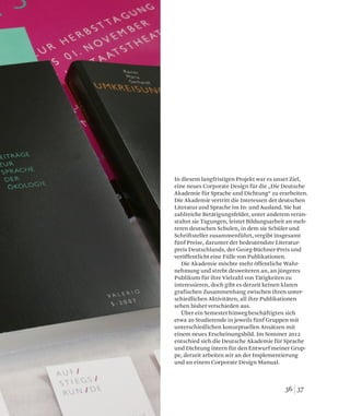 3736
In diesem langfristigen Projekt war es unser Ziel,
eine neues Corporate Design für die „Die Deutsche
Akademie für Sprache und Dichtung“ zu erarbeiten.
Die Akademie vertritt die Interessen der deutschen
Literatur und Sprache im In- und Ausland. Sie hat
zahlreiche Betätigungsfelder, unter anderem veran-
staltet sie Tagungen, leistet Bildungsarbeit an meh-
reren deutschen Schulen, in dem sie Schüler und
Schriftsteller zusammenführt, vergibt insgesamt
fünf Preise, darunter der bedeutendste Literatur-
preis Deutschlands, der Georg-Büchner-Preis und
veröffentlicht eine Fülle von Publikationen.
Die Akademie möchte mehr öffentliche Wahr-
nehmung und strebt desweiteren an, an jüngeres
Publikum für ihre Vielzahl von Tätigkeiten zu
interessieren, doch gibt es derzeit keinen klaren
grafischen Zusammenhang zwischen ihren unter-
schiedlichen Aktivitäten, all ihre Publikationen
sehen bisher verschieden aus.
Über ein Semesterhinwegbeschäftigten sich
etwa 20 Studierende in jeweils fünf Gruppen mit
unterschiedlichen konzeptuellen Ansätzen mit
einem neues Erscheinungsbild. Im Sommer 2012
entschied sich die Deutsche Akademie für Sprache
und Dichtung intern für den Entwurf meiner Grup-
pe, derzeit arbeiten wir an der Implementierung
und an einem Corporate Design Manual.
 