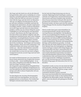 Die Frage nach der Seele ist so alt wie die Mensch-
heitsgeschichte selbst und so weitläufig wie es theo-
logisches und philosophisches Erkenntnisstreben
in allen Teilen der Welt nur sein kann. So manch
einer hält die Frage nach der Seele von Menschen
oder gar von Objekten beziehungsweise die Fra-
ge nach dem Verhältnis von Körper und Seele für
metaphysische Spekulation, die jeder empirischen
Grundlage entbehrt. Andere wiederum identifizie-
ren in der Frage nach der Seele ein reines Schein-
problem, welches nur ein weiterer Beleg für unsere
Unfähigkeit sei, die Welt kognitiv und sprachlich
zu fassen. Man könnte also die Frage nach einer
beseelten Welt in den Sphären religiöser oder phi-
losophischer Wahrheitssuche oder in den Tümpeln
sprachlicher Unzulänglichkeiten belassen, würde
nicht an Designerinnen und Designer zuweilen
die Anforderung herangetragen, sie mögen doch –
durch Ihre Gestaltung – den Dingen eine besondere
Magie verleihen, ihnen eine Seele einhauchen. Und
tatsächlich finden sich immer mal wieder Dinge,
welche uns – über ihre Nützlichkeiten und ästhe-
tischen Eigenschaften hinaus – vermuten lassen
sie würden über so etwas wie eine Seele verfügen.
Genügend Grund also um der Frage nach der Seele
nachzuspüren.
So wurde im Wintersemester 2011/2012 durch Pro-
fessor Günter Horntrich eine Projektreihe iniziiert.
In dieser sollte – einem Staffellauf gleich – in na-
hezu allen Lehrgebieten der KISD das Thema »Die
Seele der Dinge« bearbeitet werden.
Die Integration unterschiedlicher lehrgebietlicher
Perspektiven auf die vielfältigen Designthemen ist
eine Besonderheit der Köln International School of
Design und sollte in dieser Projektreihe voll zum
Tragen kommen.
Vor dem Beginn der einzelnen Wochenprojekte
wurden Interviews durchgeführt, um erste Aus-
gangspositionen zu bestimmen. Ein Großteil der
Befragten stimmte darin überein, dass es sich
bei der Seele der Dinge keineswegs um eine we-
senhafte Objekteigenschaft (Ontologie), sondern
vielmehr um Projektionen und Interpretationen der
Nutzerinnen und Nutzer handeln mag. Inwiefern
diese Prozesse durch den Gebrauch oder durch die
gestalterische Antizipation von Nutzungsformen
bestimmt werden, war dann auch eine der zentralen
Fragestellungen für die einzelnen lehrgebietlichen
Projekte.
Hierin wurden dann ganz unterschiedliche Un-
tersuchungsmethoden erprobt und eine Reihe
von Experimenten durchgeführt. Die Bandbreite
reichte von morphologoischen Studien zu zerstör-
ten und deformierten Alltagsgegenstände, über
Experimente mit Schusswaffen und Kuscheltieren,
bis hin zu Interventionen im urbanen Umfeld. Es
wurden fotografische, filmische und typografische
Beiträge und Installationen gestaltet, es wurde
über die Seele der Stadt reflektiert (Prof. Iris Utikal,
Prof. Michael Gais), der Seelengehalt von Objekten
mittels Umfragen evaluiert (Prof. Birgit Mager), der
„Fetischcharakter der Ware“ untersucht (Prof. Dr.
Oliver Baron), die symbolischen Gebrauchsformen
und sozialen Distinktionspotentiale wie Exklusi-
vität und Individualität analysiert (Prof. Wolfgang
Laubersheimer) aber auch humoristische Varianten
waren Gegenstand der vielfältigen Ausarbeitun-
gen, wie die Inszenierung einer Verschwörung der
besselten Dinge gegen die Menschen (Prof. Dr. Uta
Brandes).
Tatsächlich wurde so etwas wie eine Seele der Dinge
nicht gefunden, allerdings traten bei der Suche im-
mer wieder unerwartete Ergebnisse zutage, sodass
oft ein Zusammenhang durch
methodisch ähnliche Ansätze entstand.
Nun muss man letztendlich die Untersuchung der
Frage nach der Seele wieder an ihre herkömmlichen
Disziplinen der Philosophie und der Theologie ab-
geben, und es bei diesem sehr gelungenen Streifzug
belassen.
 