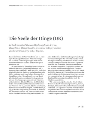4948
Die Seele der Dinge / Kurs / Design Konzepte / Wintersemester 2011/12 / 16.01.2012 bis 20.01.2012
Die Seele der Dinge (DK)
Davon berichtete die New York Times am 11. März
1907. MacDougall baute eine Präzisionswaage:
ein an einem Gestell aufgehängtes Bett, dessen
Gewicht samt Inhalt sich auf fünf Gramm genau
bemessen ließ.
Die erste von sechs Versuchspersonen zeigte im
Moment des Todes einen Gewichtsverlust von 21
Gramm – das Gewicht der Seele. Auch der niederlän-
dische Physiker Dr. Zaalberg van Zelst und auch Dr.
Malta wollte nachgewiesen haben, dass man den
Astralkörper eines Menschen wiegen und damit
physikalisch nachweisen kann. In einigen Versu-
chen in Den Haag wogen sie sterbende Patienten
und ermittelten dabei im Moment des klinischen
Todes einen nicht zu erklärenden Gewichtsverlust
der Personen von 69,5 Gramm. (Quelle: Len Fischer,
Der Versuch, die Seele zu wiegen, Frankfurt 2005, S.
29-35). Auf der Fragestllung basierend, ob die Seele
ein messbares Gewicht hat, entschlossen wir uns
durch die Gewichtsermittlung verschiedener Ob-
jekte die Existenz der Seele zu belegen, beziehungs-
weise zu widerlegen. Wie verändert sich die Natur
des Objekts in Bezug auf Materialität und Ästhetik?
Erlangt das Objekt dadurch eine Seele? Ergibt sich
zwischen den Zuständen eine vierte Dimension?
Zur Beantwortung dieser Fragen entschlossen wir
uns an zehn verschiedenen Objekten (Teddybär,
Spielzeugauto, Kondom, Snickers, Coca Cola, Tasse,
Kochlöffel, Banane, WC Deo und Veranstaltungska-
lender) sieben methodisch angelegte Untersuchun-
gen zur empirischen Gewinnung von Information
durchzuführen, um das Gewicht der Seele des
Objektes zu ermitteln.
Wir untersuchten jedes einzelne Objekt folgen-
dermaßen: durch Verbrennung, Säurebad, Kochen,
Zersägen, Hinunterwerfen, unter Druck setzen und
Einfrieren. Die Ergebnisse wurden in einer Tabelle
festgehalten.DieVersuchsergebnisse stellten wir in
Form einer Matrix aus, welche wir zudem mit den
Gewichtsangaben versahen.
Ist Seele messbar? Duncan MacDougall, ein Arzt aus
Haverhill in Massachusetts, bestimmte in Experimenten
das Gewicht der Seele mit 21 Gramm.
 
