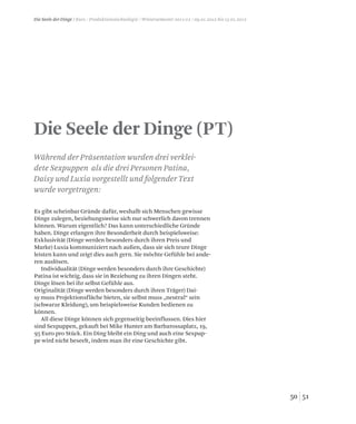 5150
Die Seele der Dinge / Kurs / Produktionstechnologie / Wintersemester 2011/12 / 09.01.2012 bis 13.01.2012
Die Seele der Dinge (PT)
Es gibt scheinbar Gründe dafür, weshalb sich Menschen gewisse
Dinge zulegen, beziehungsweise sich nur schwerlich davon trennen
können. Warum eigentlich? Das kann unterschiedliche Gründe
haben. Dinge erlangen ihre Besonderheit durch beispielsweise:
Exklusivität (Dinge werden besonders durch ihren Preis und
Marke) Luxia kommuniziert nach außen, dass sie sich teure Dinge
leisten kann und zeigt dies auch gern. Sie möchte Gefühle bei ande-
ren auslösen.
Individualität (Dinge werden besonders durch ihre Geschichte)
Patina ist wichtig, dass sie in Beziehung zu ihren Dingen steht.
Dinge lösen bei ihr selbst Gefühle aus.
Originalität (Dinge werden besonders durch ihren Träger) Dai-
sy muss Projektionsfläche bieten, sie selbst muss „neutral“ sein
(schwarze Kleidung), um beispielsweise Kunden bedienen zu
können.
All diese Dinge können sich gegenseitig beeinflussen. Dies hier
sind Sexpuppen, gekauft bei Mike Hunter am Barbarossaplatz, 19,
95 Euro pro Stück. Ein Ding bleibt ein Ding und auch eine Sexpup-
pe wird nicht beseelt, indem man ihr eine Geschichte gibt.
Während der Präsentation wurden drei verklei-
dete Sexpuppen als die drei Personen Patina,
Daisy und Luxia vorgestellt und folgender Text
wurde vorgetragen:
 